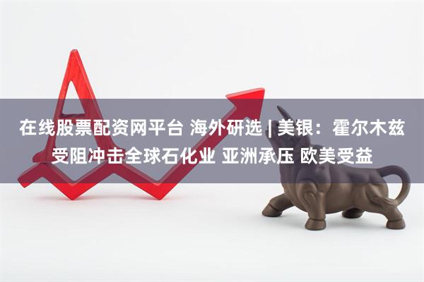 在线股票配资网平台 海外研选 | 美银：霍尔木兹受阻冲击全球石化业 亚洲承压 欧美受益