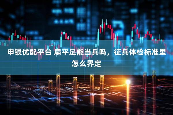 申银优配平台 扁平足能当兵吗，征兵体检标准里怎么界定