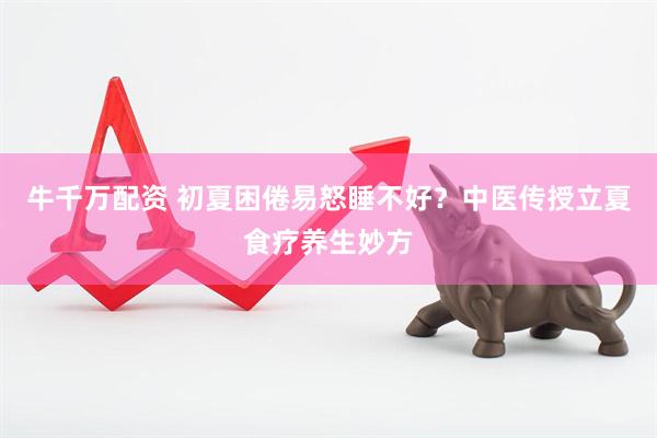 牛千万配资 初夏困倦易怒睡不好？中医传授立夏食疗养生妙方