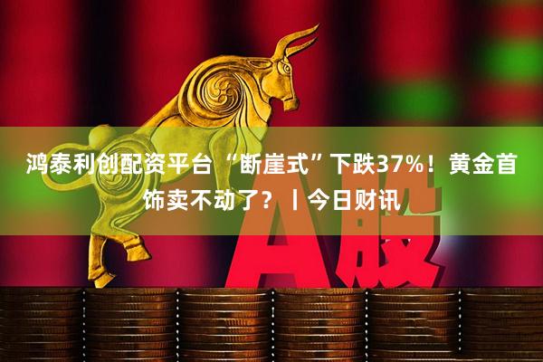 鸿泰利创配资平台 “断崖式”下跌37%！黄金首饰卖不动了？丨今日财讯