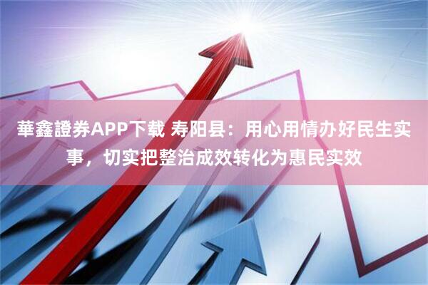 華鑫證券APP下载 寿阳县：用心用情办好民生实事，切实把整治成效转化为惠民实效