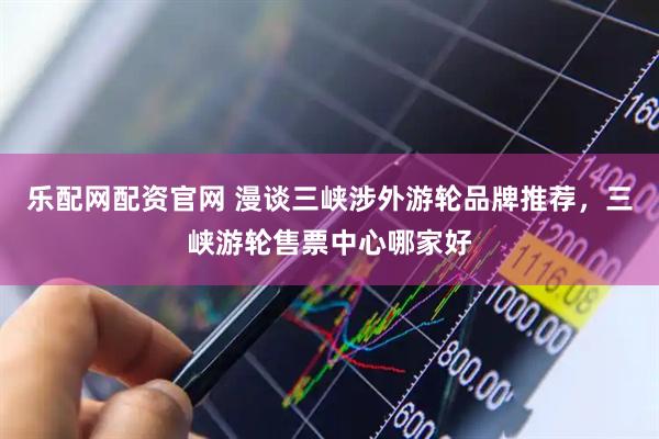 乐配网配资官网 漫谈三峡涉外游轮品牌推荐，三峡游轮售票中心哪家好