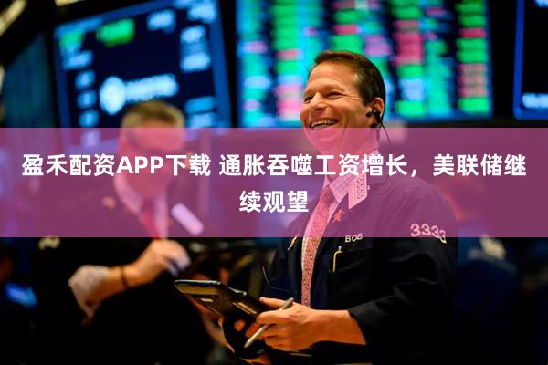 盈禾配资APP下载 通胀吞噬工资增长，美联储继续观望