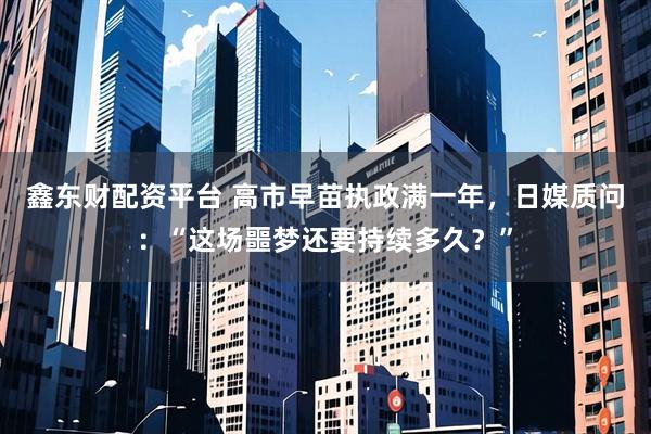 鑫东财配资平台 高市早苗执政满一年，日媒质问：“这场噩梦还要持续多久？”