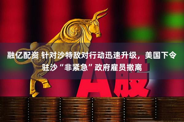 融亿配资 针对沙特敌对行动迅速升级，美国下令驻沙“非紧急”政府雇员撤离