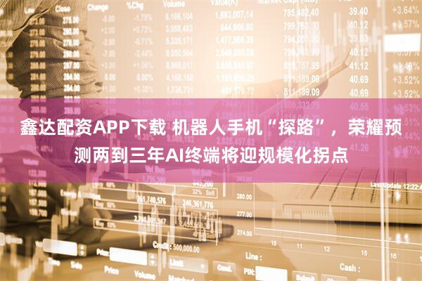 鑫达配资APP下载 机器人手机“探路”，荣耀预测两到三年AI终端将迎规模化拐点