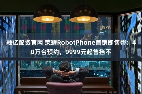 融亿配资官网 荣耀RobotPhone首销即售罄：40万台预约，9999元起售挡不