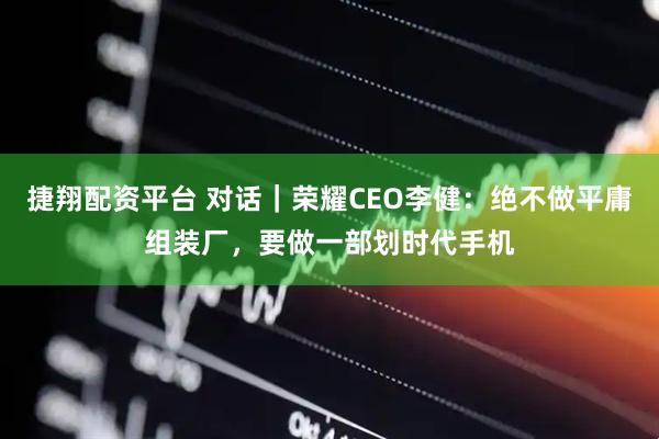 捷翔配资平台 对话｜荣耀CEO李健：绝不做平庸组装厂，要做一部划时代手机