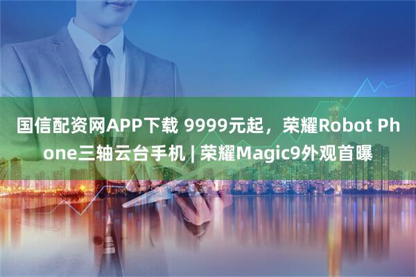 国信配资网APP下载 9999元起，荣耀Robot Phone三轴云台手机 | 荣耀Magic9外观首曝