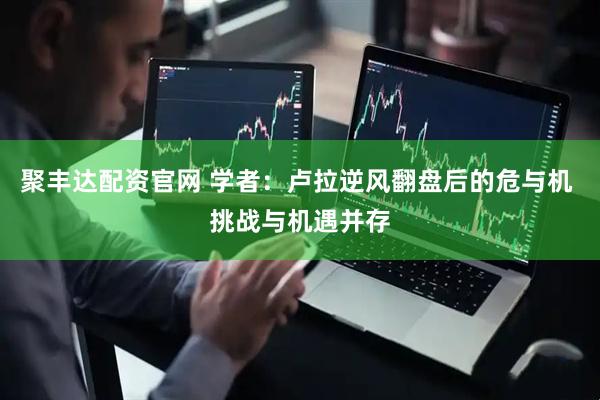 聚丰达配资官网 学者：卢拉逆风翻盘后的危与机 挑战与机遇并存
