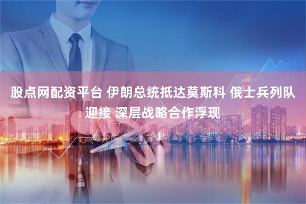 股点网配资平台 伊朗总统抵达莫斯科 俄士兵列队迎接 深层战略合作浮现