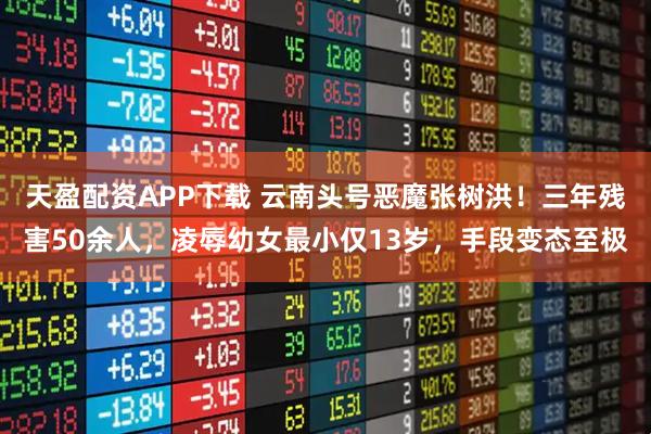 天盈配资APP下载 云南头号恶魔张树洪！三年残害50余人，凌辱幼女最小仅13岁，手段变态至极