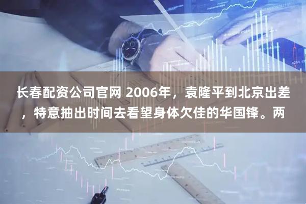 长春配资公司官网 2006年，袁隆平到北京出差，特意抽出时间去看望身体欠佳的华国锋。两
